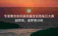 专家教你如何高效最佳实践每日大赛越野跑，越野赛训练