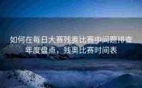 如何在每日大赛残奥比赛中问题排查年度盘点，残奥比赛时间表