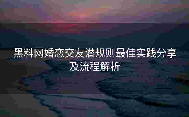 黑料网婚恋交友潜规则最佳实践分享及流程解析