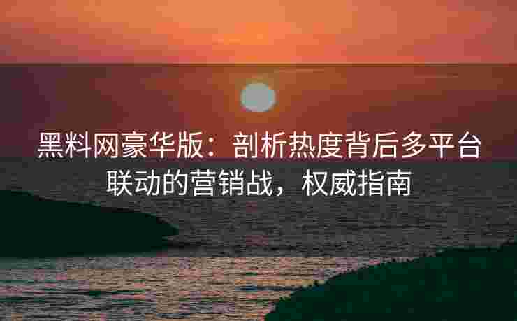 黑料网豪华版：剖析热度背后多平台联动的营销战，权威指南