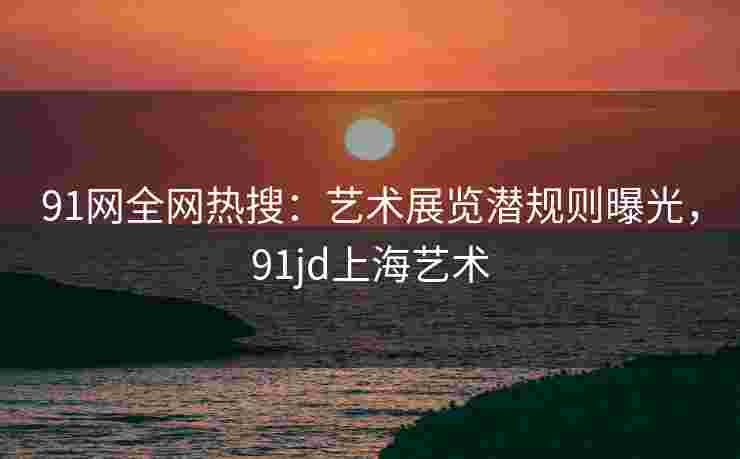 91网全网热搜：艺术展览潜规则曝光，91jd上海艺术