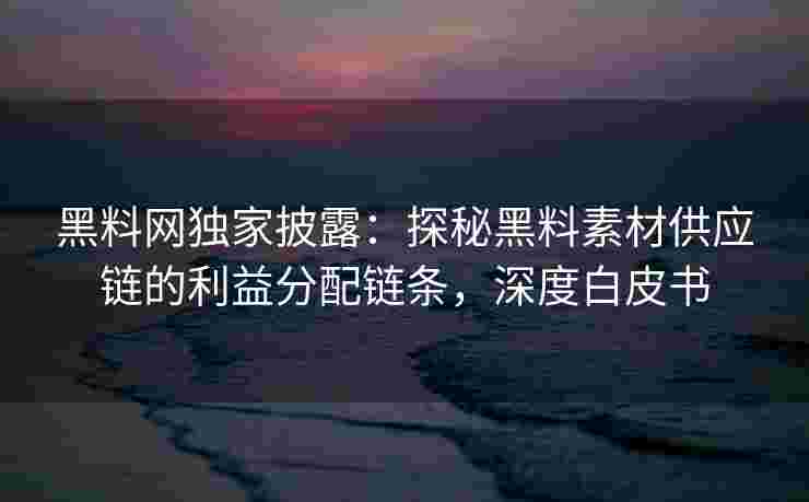 黑料网独家披露：探秘黑料素材供应链的利益分配链条，深度白皮书