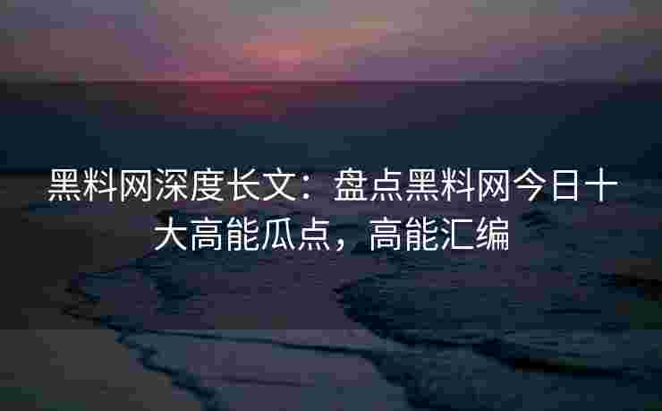 黑料网深度长文：盘点黑料网今日十大高能瓜点，高能汇编