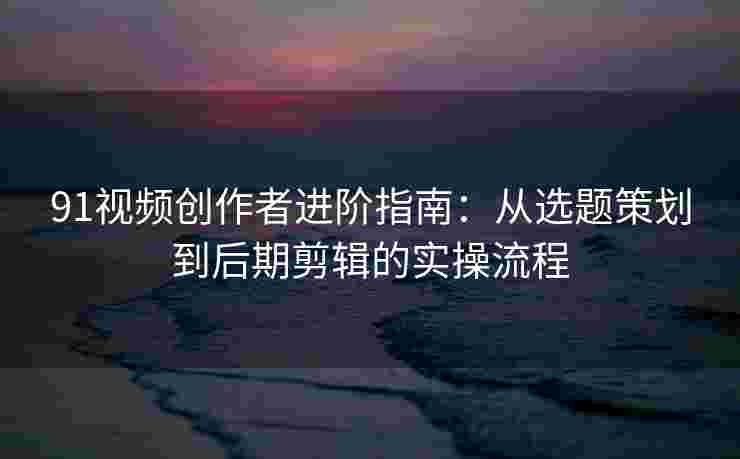 91视频创作者进阶指南：从选题策划到后期剪辑的实操流程