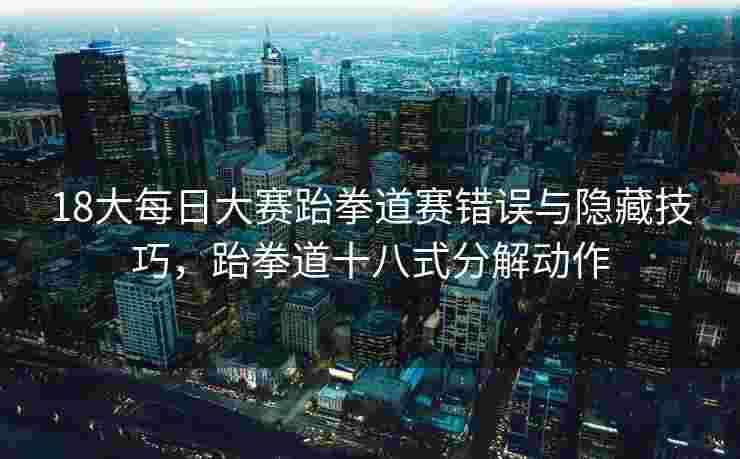 18大每日大赛跆拳道赛错误与隐藏技巧,跆拳道十八式分解动作 18大每日大赛跆拳道赛错误与隐藏技巧,跆拳道十八式分解动作