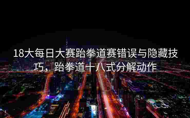 18大每日大赛跆拳道赛错误与隐藏技巧,跆拳道十八式分解动作 18大每日大赛跆拳道赛错误与隐藏技巧,跆拳道十八式分解动作