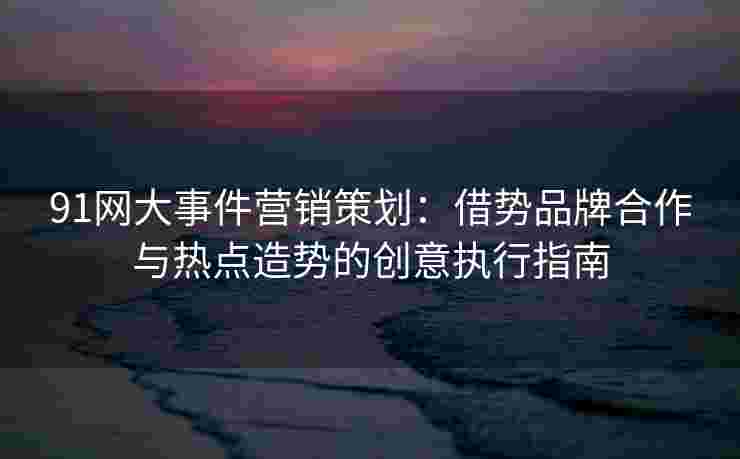 91网大事件营销策划：借势品牌合作与热点造势的创意执行指南