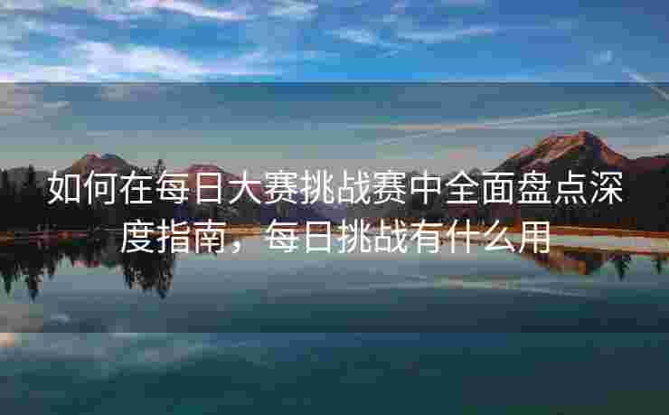 如何在每日大赛挑战赛中全面盘点深度指南，每日挑战有什么用
