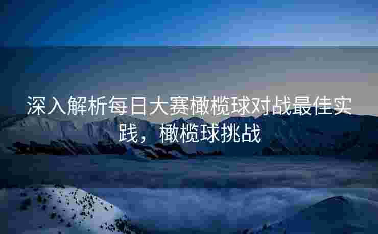 深入解析每日大赛橄榄球对战最佳实践，橄榄球挑战