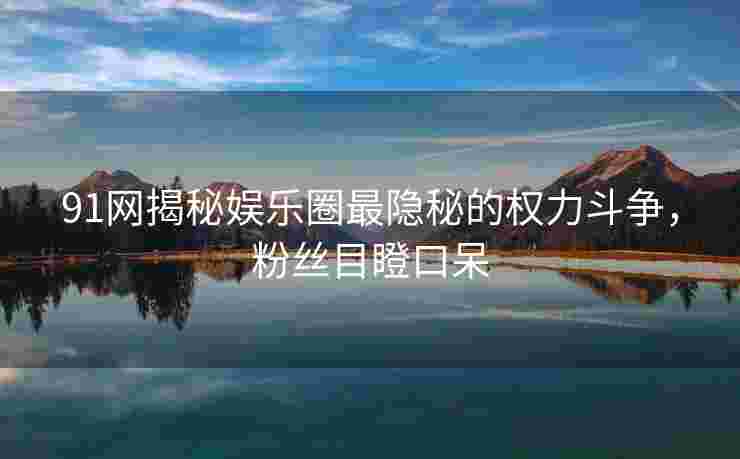 91网揭秘娱乐圈最隐秘的权力斗争，粉丝目瞪口呆