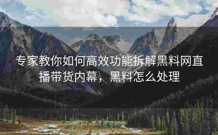专家教你如何高效功能拆解黑料网直播带货内幕，黑料怎么处理