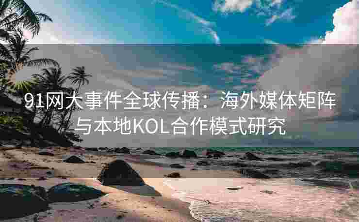 91网大事件全球传播：海外媒体矩阵与本地KOL合作模式研究