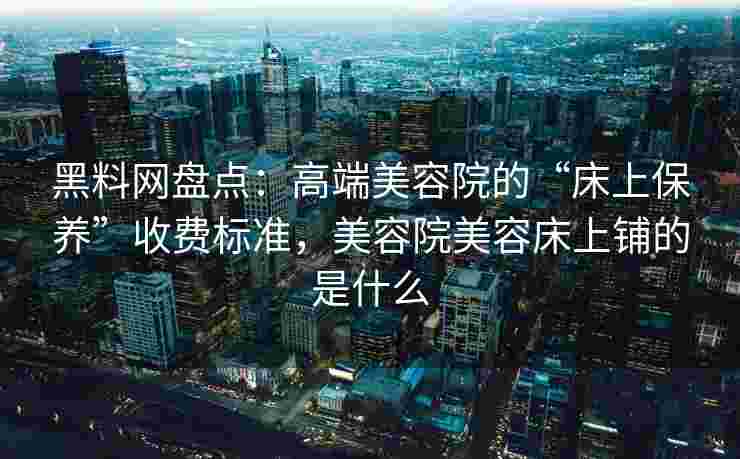 黑料网盘点:高端美容院的“床上保养”收费标准,美容院美容床上铺的是什么 黑料网盘点:高端美容院的“床上保养”收费标准,美容院美容床上铺的是什么