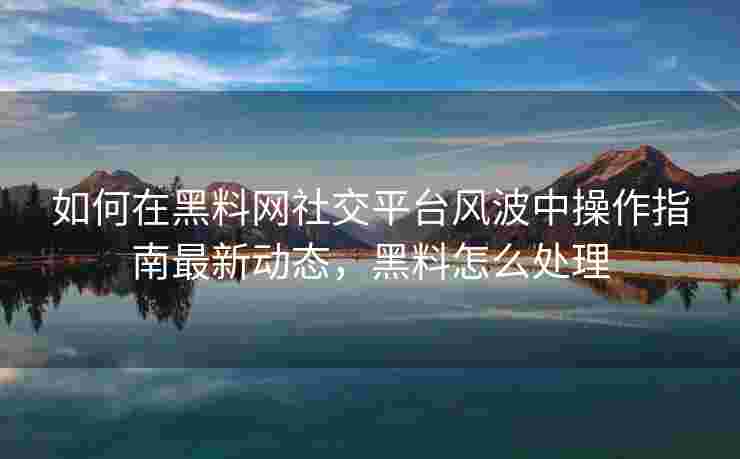 如何在黑料网社交平台风波中操作指南最新动态，黑料怎么处理