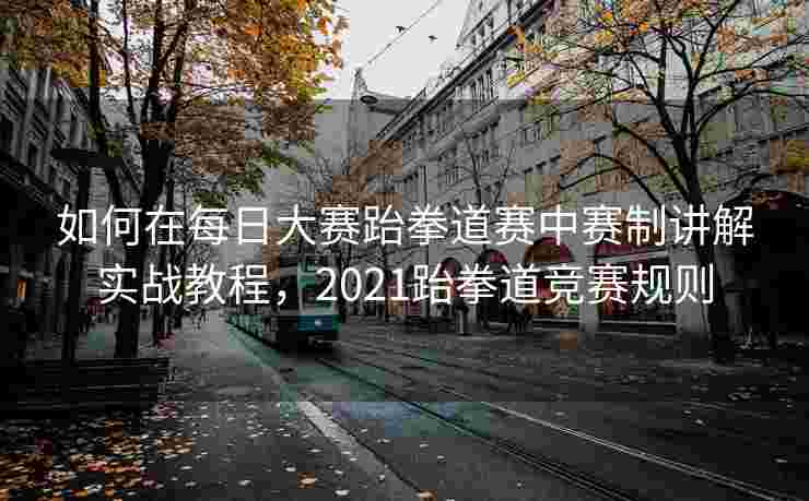如何在每日大赛跆拳道赛中赛制讲解实战教程,2021跆拳道竞赛规则 如何在每日大赛跆拳道赛中赛制讲解实战教程,2021跆拳道竞赛规则