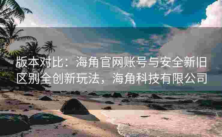 版本对比：海角官网账号与安全新旧区别全创新玩法，海角科技有限公司