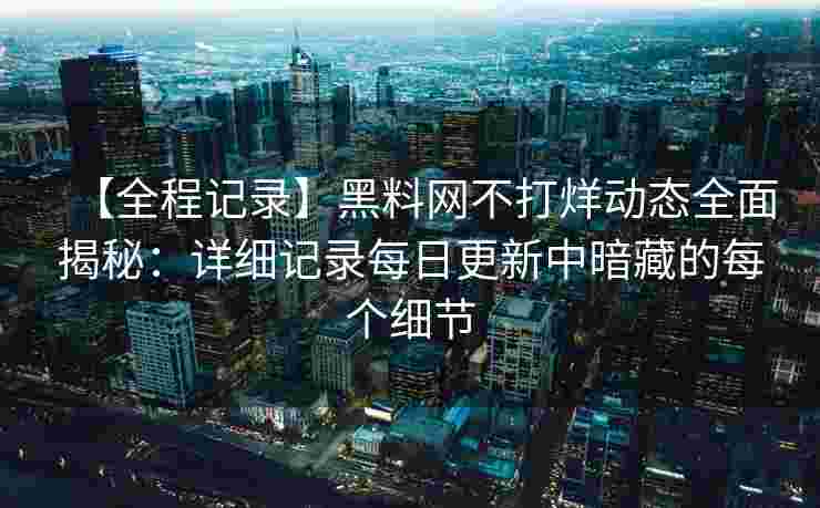 【全程记录】黑料网不打烊动态全面揭秘:详细记录每日更新中暗藏的每个细节 【全程记录】黑料网不打烊动态全面揭秘:详细记录每日更新中暗藏的每个细节