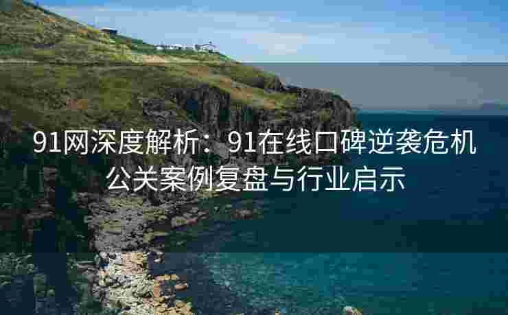 91网深度解析：91在线口碑逆袭危机公关案例复盘与行业启示