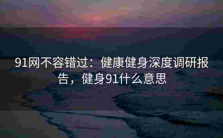 91网不容错过：健康健身深度调研报告，健身91什么意思