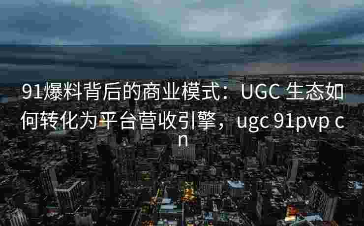 91爆料背后的商业模式：UGC 生态如何转化为平台营收引擎，ugc 91pvp cn