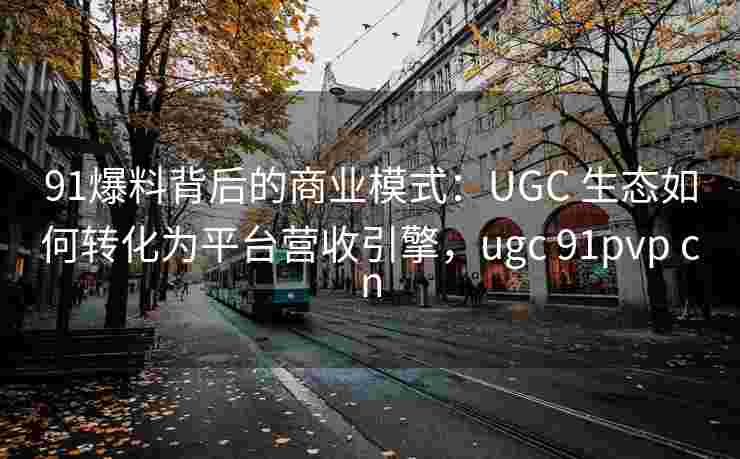 91爆料背后的商业模式：UGC 生态如何转化为平台营收引擎，ugc 91pvp cn