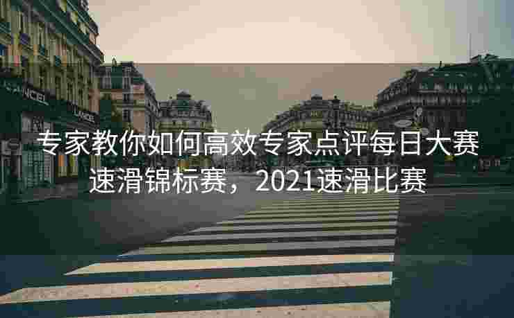专家教你如何高效专家点评每日大赛速滑锦标赛,2021速滑比赛 专家教你如何高效专家点评每日大赛速滑锦标赛,2021速滑比赛