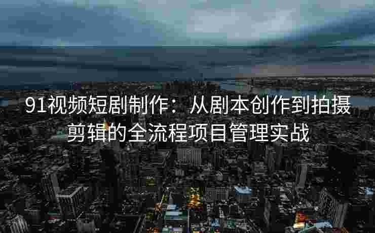 91视频短剧制作：从剧本创作到拍摄剪辑的全流程项目管理实战