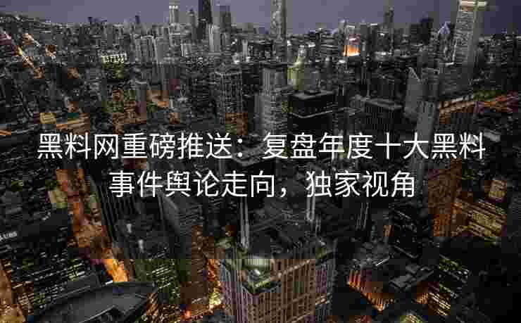 黑料网重磅推送：复盘年度十大黑料事件舆论走向，独家视角