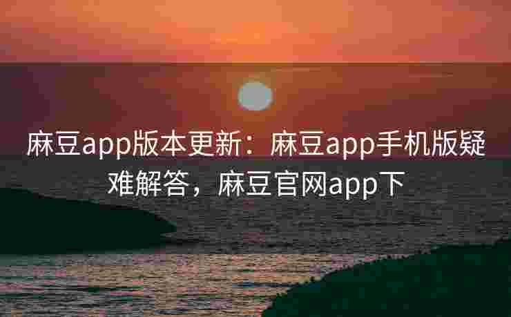 麻豆app版本更新：麻豆app手机版疑难解答，麻豆官网app下