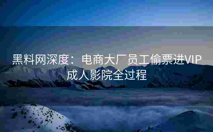 黑料网深度：电商大厂员工偷票进VIP成人影院全过程