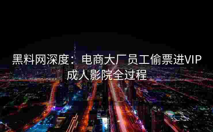 黑料网深度：电商大厂员工偷票进VIP成人影院全过程