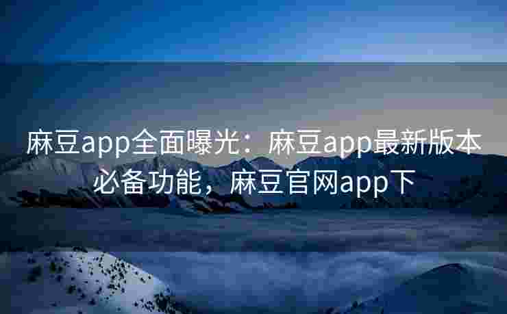麻豆app全面曝光：麻豆app最新版本必备功能，麻豆官网app下